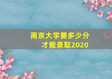 南京大学要多少分才能录取2020