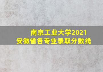 南京工业大学2021安徽省各专业录取分数线