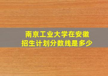 南京工业大学在安徽招生计划分数线是多少