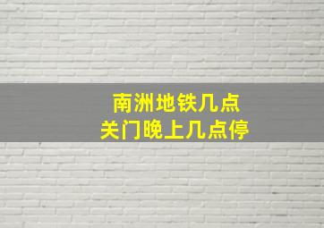 南洲地铁几点关门晚上几点停