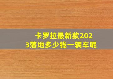 卡罗拉最新款2023落地多少钱一辆车呢