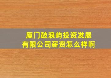 厦门鼓浪屿投资发展有限公司薪资怎么样啊