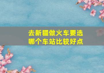 去新疆做火车要选哪个车站比较好点