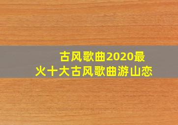 古风歌曲2020最火十大古风歌曲游山恋