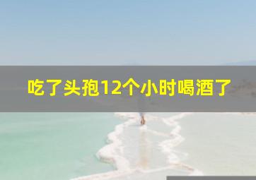 吃了头孢12个小时喝酒了