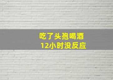 吃了头孢喝酒12小时没反应