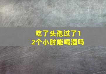 吃了头孢过了12个小时能喝酒吗