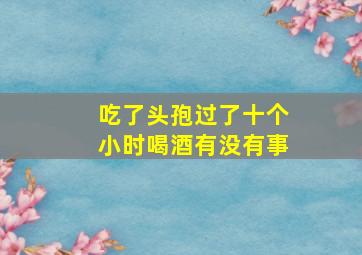 吃了头孢过了十个小时喝酒有没有事