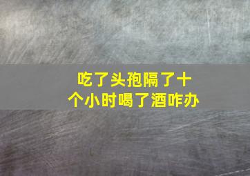 吃了头孢隔了十个小时喝了酒咋办