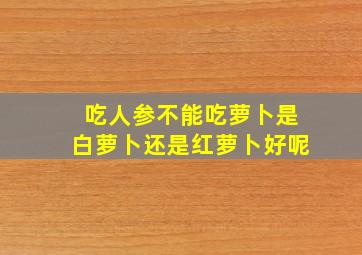 吃人参不能吃萝卜是白萝卜还是红萝卜好呢