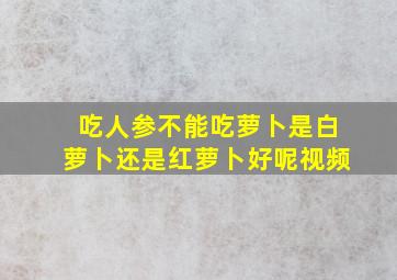 吃人参不能吃萝卜是白萝卜还是红萝卜好呢视频