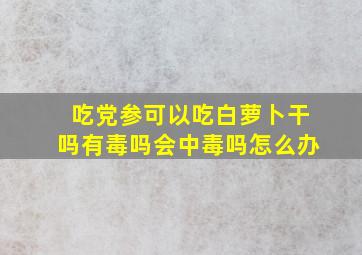 吃党参可以吃白萝卜干吗有毒吗会中毒吗怎么办