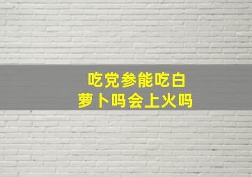 吃党参能吃白萝卜吗会上火吗