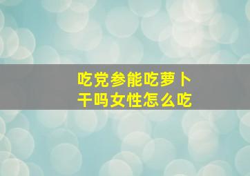 吃党参能吃萝卜干吗女性怎么吃