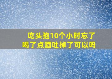 吃头孢10个小时忘了喝了点酒吐掉了可以吗