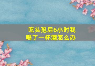 吃头孢后6小时我喝了一杯酒怎么办