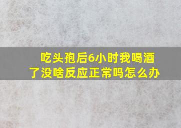 吃头孢后6小时我喝酒了没啥反应正常吗怎么办