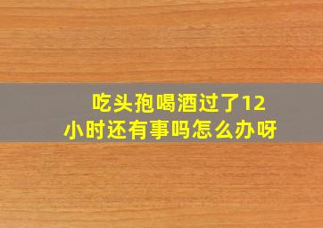 吃头孢喝酒过了12小时还有事吗怎么办呀