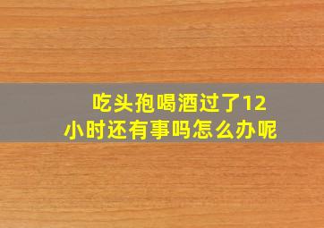 吃头孢喝酒过了12小时还有事吗怎么办呢