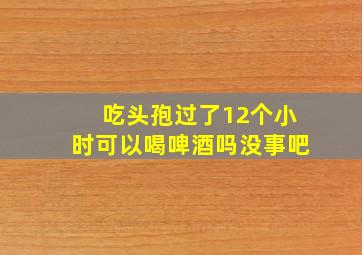 吃头孢过了12个小时可以喝啤酒吗没事吧