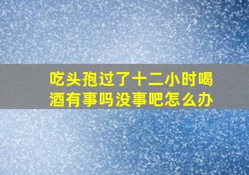 吃头孢过了十二小时喝酒有事吗没事吧怎么办