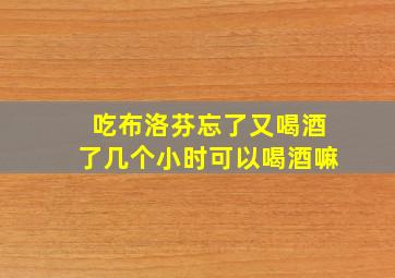 吃布洛芬忘了又喝酒了几个小时可以喝酒嘛