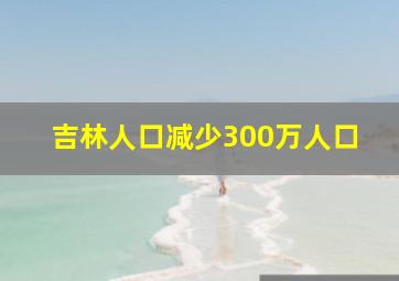 吉林人口减少300万人口