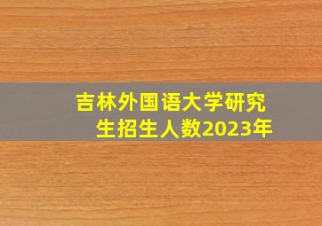 吉林外国语大学研究生招生人数2023年