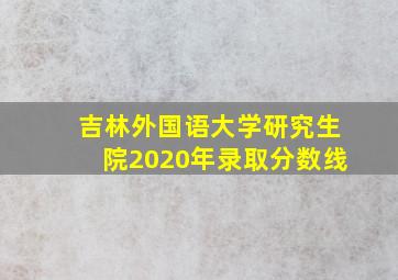 吉林外国语大学研究生院2020年录取分数线