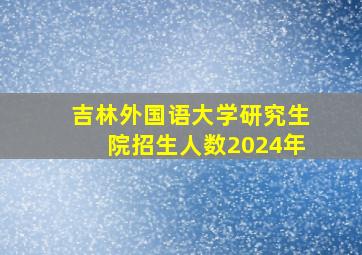 吉林外国语大学研究生院招生人数2024年