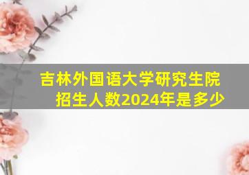 吉林外国语大学研究生院招生人数2024年是多少