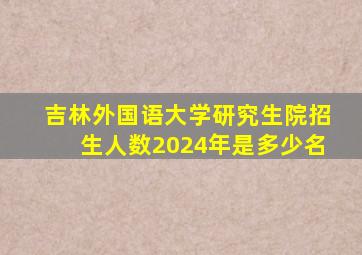 吉林外国语大学研究生院招生人数2024年是多少名