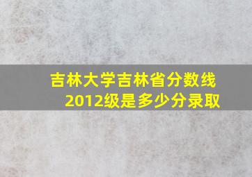 吉林大学吉林省分数线2012级是多少分录取