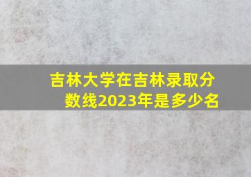 吉林大学在吉林录取分数线2023年是多少名