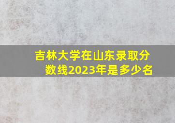 吉林大学在山东录取分数线2023年是多少名