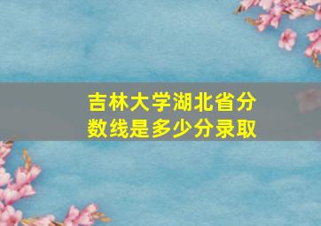 吉林大学湖北省分数线是多少分录取