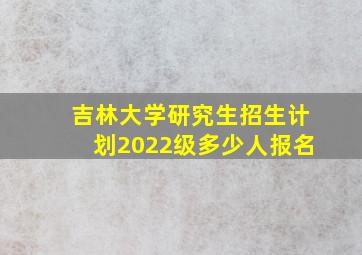 吉林大学研究生招生计划2022级多少人报名