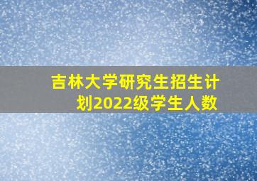 吉林大学研究生招生计划2022级学生人数