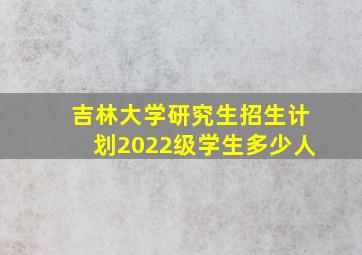 吉林大学研究生招生计划2022级学生多少人