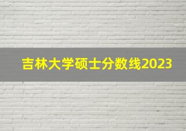 吉林大学硕士分数线2023