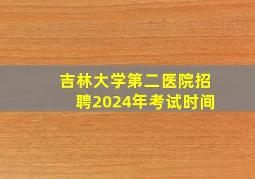 吉林大学第二医院招聘2024年考试时间