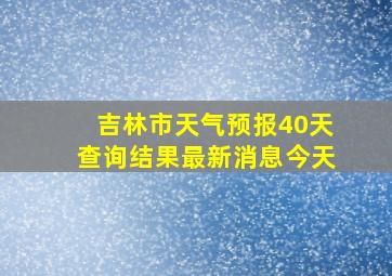 吉林市天气预报40天查询结果最新消息今天