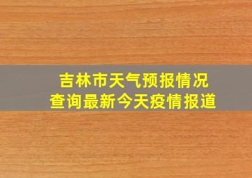 吉林市天气预报情况查询最新今天疫情报道