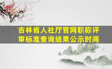 吉林省人社厅官网职称评审标准查询结果公示时间