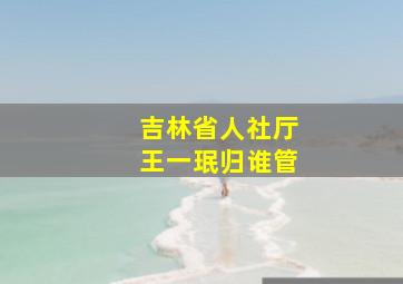 吉林省人社厅王一珉归谁管