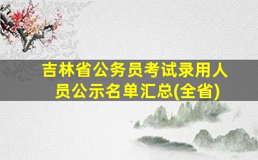 吉林省公务员考试录用人员公示名单汇总(全省)