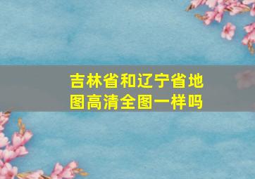 吉林省和辽宁省地图高清全图一样吗