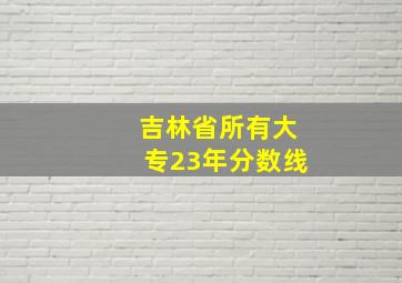 吉林省所有大专23年分数线