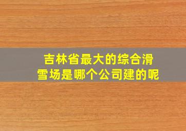 吉林省最大的综合滑雪场是哪个公司建的呢