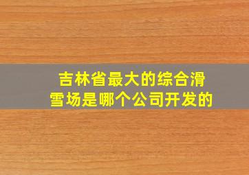 吉林省最大的综合滑雪场是哪个公司开发的